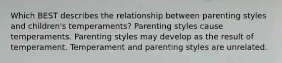 Which BEST describes the relationship between parenting styles and children's temperaments? Parenting styles cause temperaments. Parenting styles may develop as the result of temperament. Temperament and parenting styles are unrelated.