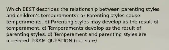 Which BEST describes the relationship between parenting styles and children's temperaments? a) Parenting styles cause temperaments. b) Parenting styles may develop as the result of temperament. c) Temperaments develop as the result of parenting styles. d) Temperament and parenting styles are unrelated. EXAM QUESTION (not sure)