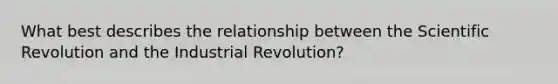 What best describes the relationship between the Scientific Revolution and the Industrial Revolution?