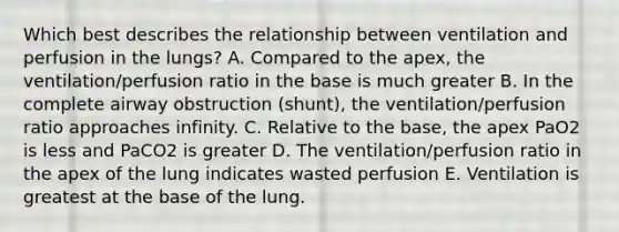 Which best describes the relationship between ventilation and perfusion in the lungs? A. Compared to the apex, the ventilation/perfusion ratio in the base is much greater B. In the complete airway obstruction (shunt), the ventilation/perfusion ratio approaches infinity. C. Relative to the base, the apex PaO2 is less and PaCO2 is greater D. The ventilation/perfusion ratio in the apex of the lung indicates wasted perfusion E. Ventilation is greatest at the base of the lung.