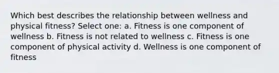 Which best describes the relationship between wellness and physical fitness? Select one: a. Fitness is one component of wellness b. Fitness is not related to wellness c. Fitness is one component of physical activity d. Wellness is one component of fitness