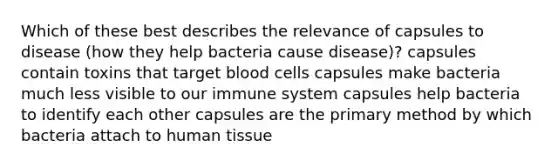 Which of these best describes the relevance of capsules to disease (how they help bacteria cause disease)? capsules contain toxins that target blood cells capsules make bacteria much less visible to our immune system capsules help bacteria to identify each other capsules are the primary method by which bacteria attach to human tissue