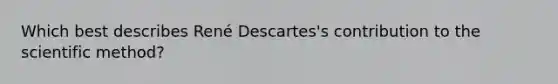 Which best describes René Descartes's contribution to the scientific method?