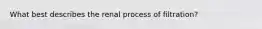 What best describes the renal process of filtration?