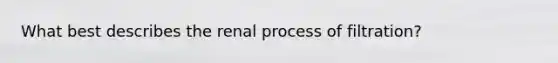 What best describes the renal process of filtration?