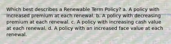 Which best describes a Renewable Term Policy? a. A policy with increased premium at each renewal. b. A policy with decreasing premium at each renewal. c. A policy with increasing cash value at each renewal. d. A policy with an increased face value at each renewal.