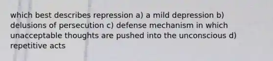 which best describes repression a) a mild depression b) delusions of persecution c) defense mechanism in which unacceptable thoughts are pushed into the unconscious d) repetitive acts