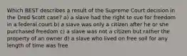 Which BEST describes a result of the Supreme Court decision in the Dred Scott case? a) a slave had the right to sue for freedom in a federal court b) a slave was only a citizen after he or she purchased freedom c) a slave was not a citizen but rather the property of an owner d) a slave who lived on free soil for any length of time was free