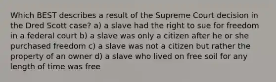 Which BEST describes a result of the Supreme Court decision in the Dred Scott case? a) a slave had the right to sue for freedom in a federal court b) a slave was only a citizen after he or she purchased freedom c) a slave was not a citizen but rather the property of an owner d) a slave who lived on free soil for any length of time was free