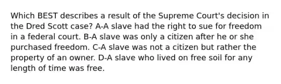 Which BEST describes a result of the Supreme Court's decision in the Dred Scott case? A-A slave had the right to sue for freedom in a federal court. B-A slave was only a citizen after he or she purchased freedom. C-A slave was not a citizen but rather the property of an owner. D-A slave who lived on free soil for any length of time was free.