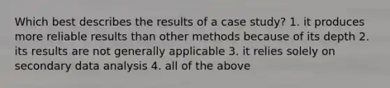 Which best describes the results of a case study? 1. it produces more reliable results than other methods because of its depth 2. its results are not generally applicable 3. it relies solely on secondary data analysis 4. all of the above