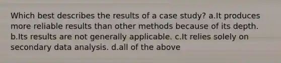 Which best describes the results of a case study? a.It produces more reliable results than other methods because of its depth. b.Its results are not generally applicable. c.It relies solely on secondary data analysis. d.all of the above