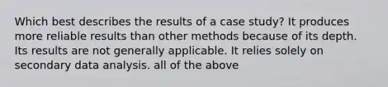 Which best describes the results of a case study? It produces more reliable results than other methods because of its depth. Its results are not generally applicable. It relies solely on secondary data analysis. all of the above