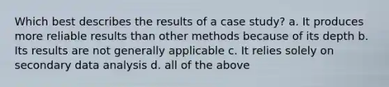 Which best describes the results of a case study? a. It produces more reliable results than other methods because of its depth b. Its results are not generally applicable c. It relies solely on secondary data analysis d. all of the above