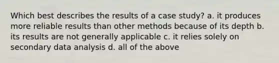 Which best describes the results of a case study? a. it produces more reliable results than other methods because of its depth b. its results are not generally applicable c. it relies solely on secondary data analysis d. all of the above