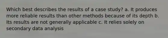 Which best describes the results of a case study? a. It produces more reliable results than other methods because of its depth b. Its results are not generally applicable c. It relies solely on secondary data analysis