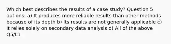 Which best describes the results of a case study? Question 5 options: a) It produces more reliable results than other methods because of its depth b) Its results are not generally applicable c) It relies solely on secondary data analysis d) All of the above Q5/L1