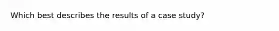 Which best describes the results of a case study?