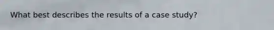 What best describes the results of a case study?