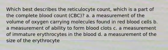 Which best describes the reticulocyte count, which is a part of the complete blood count (CBC)? a. a measurement of the volume of oxygen carrying molecules found in red blood cells b. a measurement of ability to form blood clots c. a measurement of immature erythrocytes in the blood d. a measurement of the size of the erythrocyte