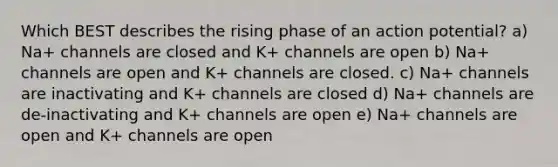 Which BEST describes the rising phase of an action potential? a) Na+ channels are closed and K+ channels are open b) Na+ channels are open and K+ channels are closed. c) Na+ channels are inactivating and K+ channels are closed d) Na+ channels are de-inactivating and K+ channels are open e) Na+ channels are open and K+ channels are open