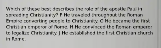 Which of these best describes the role of the apostle Paul in spreading Christianity? F He traveled throughout the Roman Empire converting people to Christianity. G He became the first Christian emperor of Rome. H He convinced the Roman emperor to legalize Christianity. J He established the first Christian church in Rome.