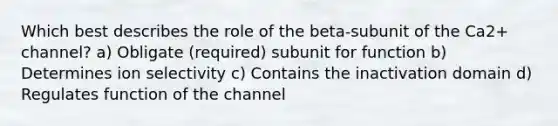 Which best describes the role of the beta-subunit of the Ca2+ channel? a) Obligate (required) subunit for function b) Determines ion selectivity c) Contains the inactivation domain d) Regulates function of the channel