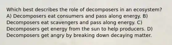 Which best describes the role of decomposers in an ecosystem? A) Decomposers eat consumers and pass along energy. B) Decomposers eat scavengers and pass along energy. C) Decomposers get energy from the sun to help producers. D) Decomposers get angry by breaking down decaying matter.