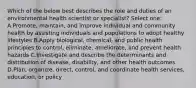 Which of the below best describes the role and duties of an environmental health scientist or specialist? Select one: A.Promote, maintain, and improve individual and community health by assisting individuals and populations to adopt healthy lifestyles B.Apply biological, chemical, and public health principles to control, eliminate, ameliorate, and prevent health hazards C.Investigate and describe the determinants and distribution of disease, disability, and other health outcomes D.Plan, organize, direct, control, and coordinate health services, education, or policy