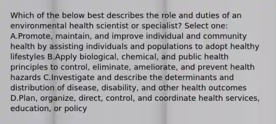 Which of the below best describes the role and duties of an environmental health scientist or specialist? Select one: A.Promote, maintain, and improve individual and community health by assisting individuals and populations to adopt healthy lifestyles B.Apply biological, chemical, and public health principles to control, eliminate, ameliorate, and prevent health hazards C.Investigate and describe the determinants and distribution of disease, disability, and other health outcomes D.Plan, organize, direct, control, and coordinate health services, education, or policy