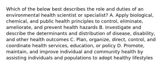 Which of the below best describes the role and duties of an environmental health scientist or specialist? A. Apply biological, chemical, and public health principles to control, eliminate, ameliorate, and prevent health hazards B. Investigate and describe the determinants and distribution of disease, disability, and other health outcomes C. Plan, organize, direct, control, and coordinate health services, education, or policy D. Promote, maintain, and improve individual and community health by assisting individuals and populations to adopt healthy lifestyles