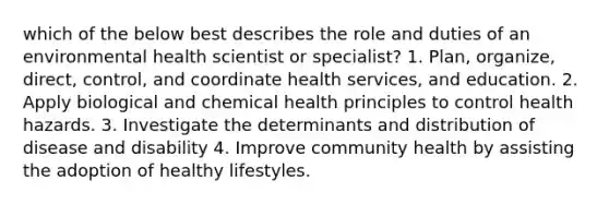 which of the below best describes the role and duties of an environmental health scientist or specialist? 1. Plan, organize, direct, control, and coordinate health services, and education. 2. Apply biological and chemical health principles to control health hazards. 3. Investigate the determinants and distribution of disease and disability 4. Improve community health by assisting the adoption of healthy lifestyles.