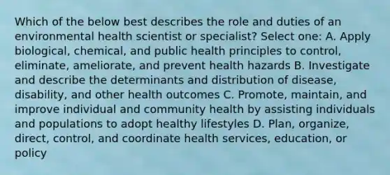 Which of the below best describes the role and duties of an environmental health scientist or specialist? Select one: A. Apply biological, chemical, and public health principles to control, eliminate, ameliorate, and prevent health hazards B. Investigate and describe the determinants and distribution of disease, disability, and other health outcomes C. Promote, maintain, and improve individual and community health by assisting individuals and populations to adopt healthy lifestyles D. Plan, organize, direct, control, and coordinate health services, education, or policy