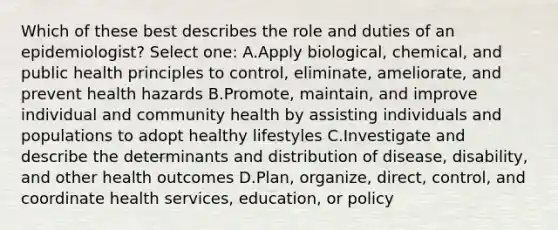 Which of these best describes the role and duties of an epidemiologist? Select one: A.Apply biological, chemical, and public health principles to control, eliminate, ameliorate, and prevent health hazards B.Promote, maintain, and improve individual and community health by assisting individuals and populations to adopt healthy lifestyles C.Investigate and describe the determinants and distribution of disease, disability, and other health outcomes D.Plan, organize, direct, control, and coordinate health services, education, or policy