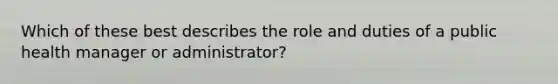 Which of these best describes the role and duties of a public health manager or administrator?