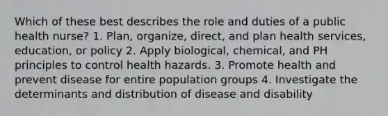 Which of these best describes the role and duties of a public health nurse? 1. Plan, organize, direct, and plan health services, education, or policy 2. Apply biological, chemical, and PH principles to control health hazards. 3. Promote health and prevent disease for entire population groups 4. Investigate the determinants and distribution of disease and disability