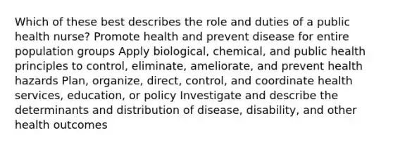 Which of these best describes the role and duties of a public health nurse? Promote health and prevent disease for entire population groups Apply biological, chemical, and public health principles to control, eliminate, ameliorate, and prevent health hazards Plan, organize, direct, control, and coordinate health services, education, or policy Investigate and describe the determinants and distribution of disease, disability, and other health outcomes