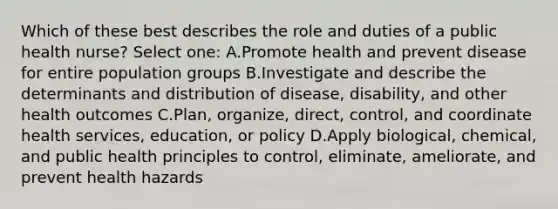 Which of these best describes the role and duties of a public health nurse? Select one: A.Promote health and prevent disease for entire population groups B.Investigate and describe the determinants and distribution of disease, disability, and other health outcomes C.Plan, organize, direct, control, and coordinate health services, education, or policy D.Apply biological, chemical, and public health principles to control, eliminate, ameliorate, and prevent health hazards