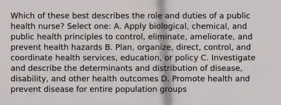 Which of these best describes the role and duties of a public health nurse? Select one: A. Apply biological, chemical, and public health principles to control, eliminate, ameliorate, and prevent health hazards B. Plan, organize, direct, control, and coordinate health services, education, or policy C. Investigate and describe the determinants and distribution of disease, disability, and other health outcomes D. Promote health and prevent disease for entire population groups