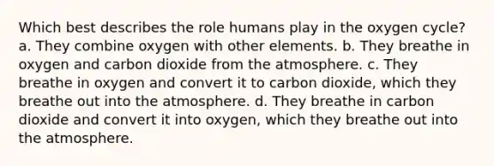 Which best describes the role humans play in the oxygen cycle? a. They combine oxygen with other elements. b. They breathe in oxygen and carbon dioxide from the atmosphere. c. They breathe in oxygen and convert it to carbon dioxide, which they breathe out into the atmosphere. d. They breathe in carbon dioxide and convert it into oxygen, which they breathe out into the atmosphere.