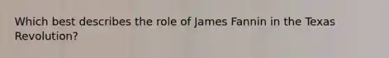 Which best describes the role of James Fannin in the Texas Revolution?