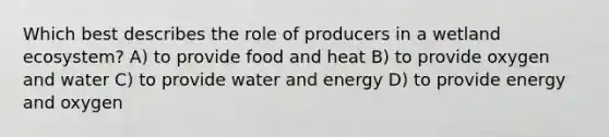 Which best describes the role of producers in a wetland ecosystem? A) to provide food and heat B) to provide oxygen and water C) to provide water and energy D) to provide energy and oxygen