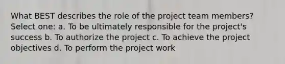 What BEST describes the role of the project team members? Select one: a. To be ultimately responsible for the project's success b. To authorize the project c. To achieve the project objectives d. To perform the project work