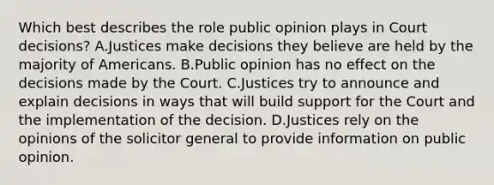 Which best describes the role public opinion plays in Court decisions? A.Justices make decisions they believe are held by the majority of Americans. B.Public opinion has no effect on the decisions made by the Court. C.Justices try to announce and explain decisions in ways that will build support for the Court and the implementation of the decision. D.Justices rely on the opinions of the solicitor general to provide information on public opinion.