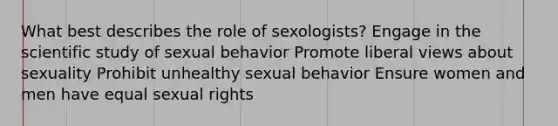 What best describes the role of sexologists? Engage in the scientific study of sexual behavior Promote liberal views about sexuality Prohibit unhealthy sexual behavior Ensure women and men have equal sexual rights