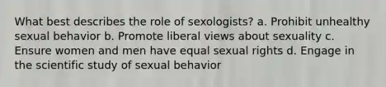 What best describes the role of sexologists? a. Prohibit unhealthy sexual behavior b. Promote liberal views about sexuality c. Ensure women and men have equal sexual rights d. Engage in the scientific study of sexual behavior