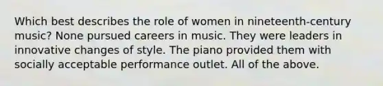 Which best describes the role of women in nineteenth-century music? None pursued careers in music. They were leaders in innovative changes of style. The piano provided them with socially acceptable performance outlet. All of the above.