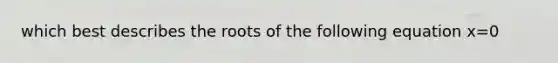 which best describes the roots of the following equation x=0