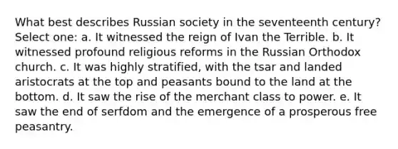 What best describes Russian society in the seventeenth century? Select one: a. It witnessed the reign of Ivan the Terrible. b. It witnessed profound religious reforms in the Russian Orthodox church. c. It was highly stratified, with the tsar and landed aristocrats at the top and peasants bound to the land at the bottom. d. It saw the rise of the merchant class to power. e. It saw the end of serfdom and the emergence of a prosperous free peasantry.