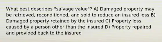 What best describes "salvage value"? A) Damaged property may be retrieved, reconditioned, and sold to reduce an insured loss B) Damaged property retained by the insured C) Property loss caused by a person other than the insured D) Property repaired and provided back to the insured